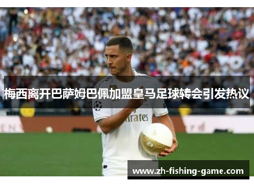 梅西离开巴萨姆巴佩加盟皇马足球转会引发热议