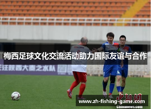 梅西足球文化交流活动助力国际友谊与合作