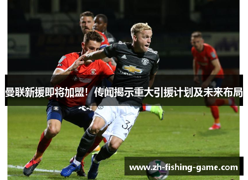 曼联新援即将加盟！传闻揭示重大引援计划及未来布局